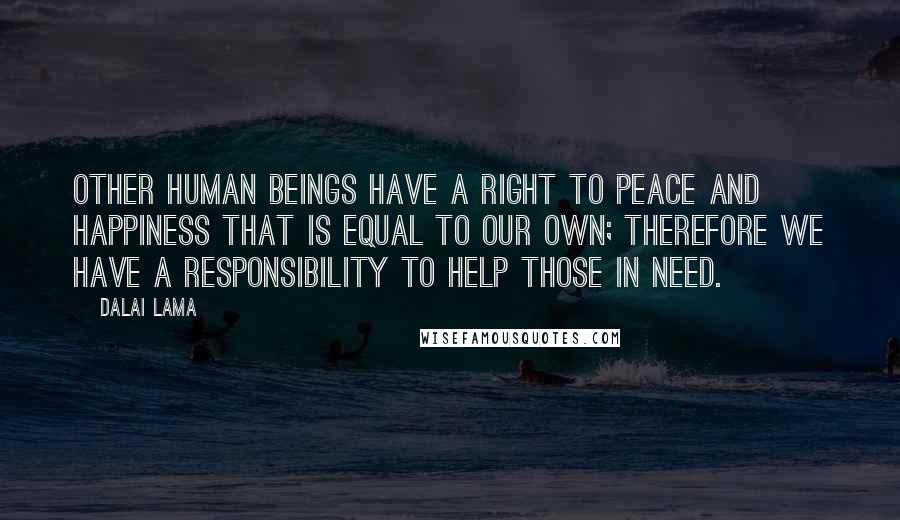 Dalai Lama Quotes: Other human beings have a right to peace and happiness that is equal to our own; therefore we have a responsibility to help those in need.