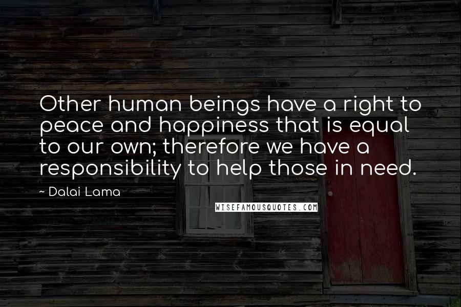 Dalai Lama Quotes: Other human beings have a right to peace and happiness that is equal to our own; therefore we have a responsibility to help those in need.