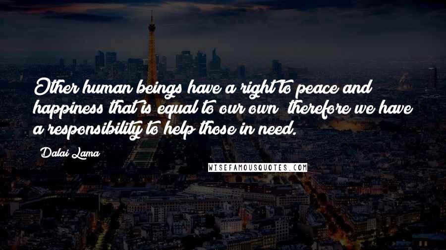 Dalai Lama Quotes: Other human beings have a right to peace and happiness that is equal to our own; therefore we have a responsibility to help those in need.