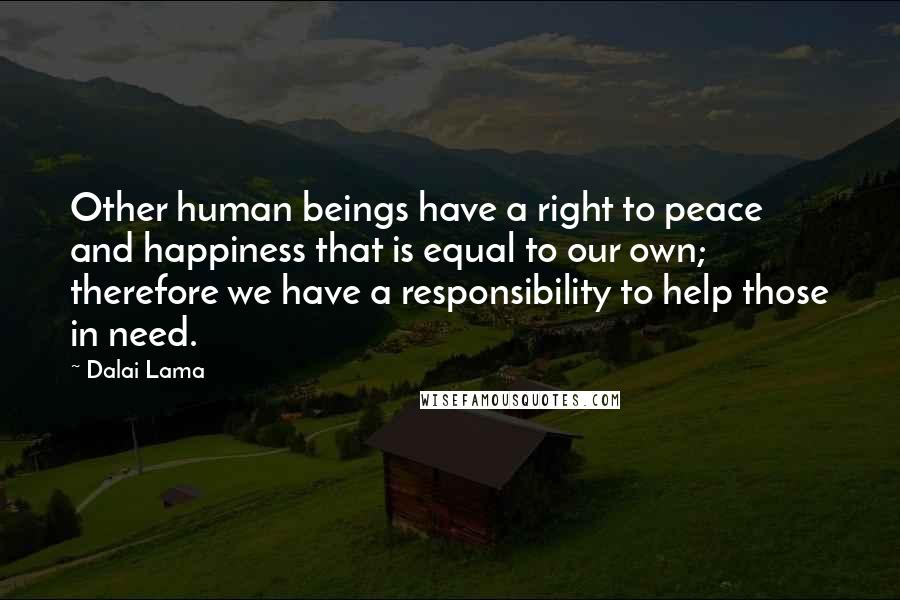 Dalai Lama Quotes: Other human beings have a right to peace and happiness that is equal to our own; therefore we have a responsibility to help those in need.