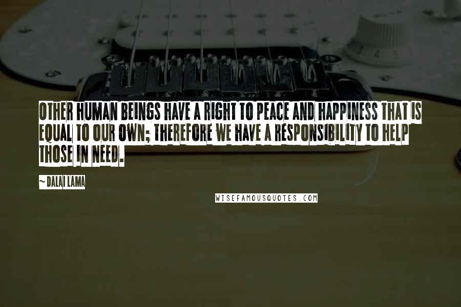 Dalai Lama Quotes: Other human beings have a right to peace and happiness that is equal to our own; therefore we have a responsibility to help those in need.