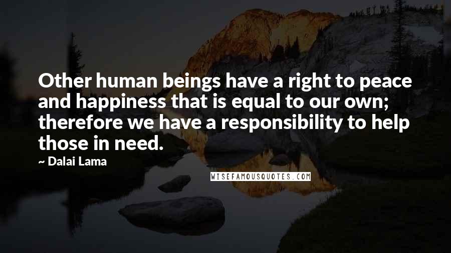 Dalai Lama Quotes: Other human beings have a right to peace and happiness that is equal to our own; therefore we have a responsibility to help those in need.