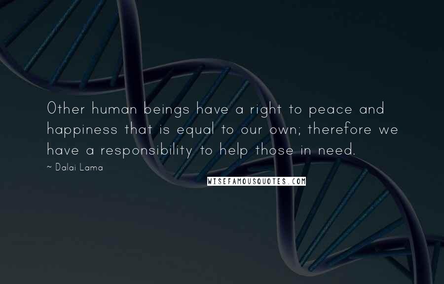 Dalai Lama Quotes: Other human beings have a right to peace and happiness that is equal to our own; therefore we have a responsibility to help those in need.