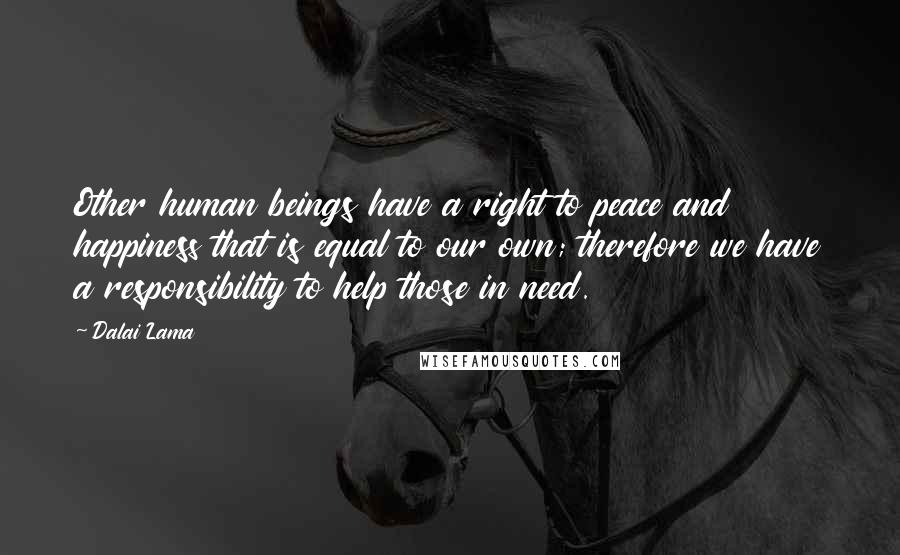 Dalai Lama Quotes: Other human beings have a right to peace and happiness that is equal to our own; therefore we have a responsibility to help those in need.