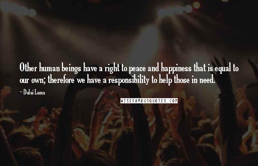 Dalai Lama Quotes: Other human beings have a right to peace and happiness that is equal to our own; therefore we have a responsibility to help those in need.