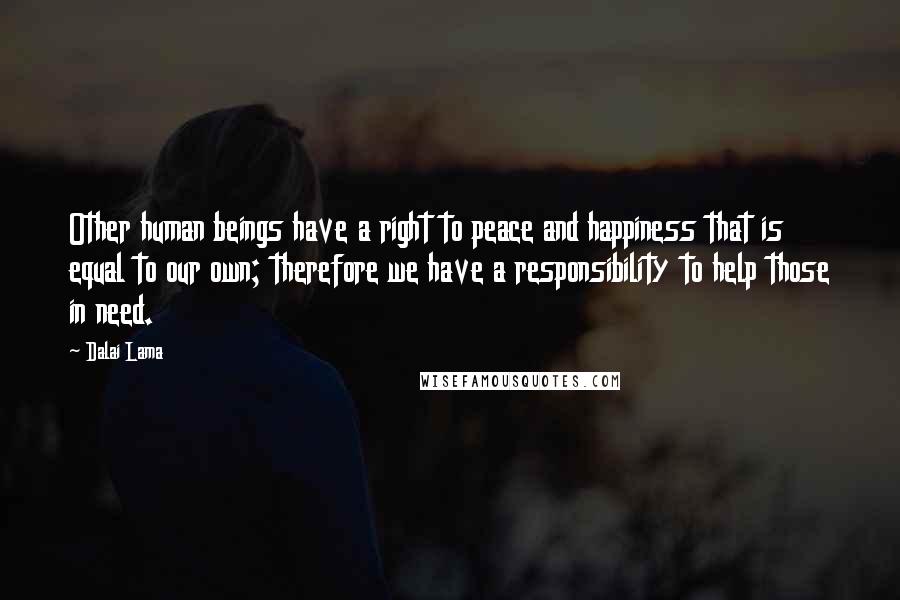 Dalai Lama Quotes: Other human beings have a right to peace and happiness that is equal to our own; therefore we have a responsibility to help those in need.