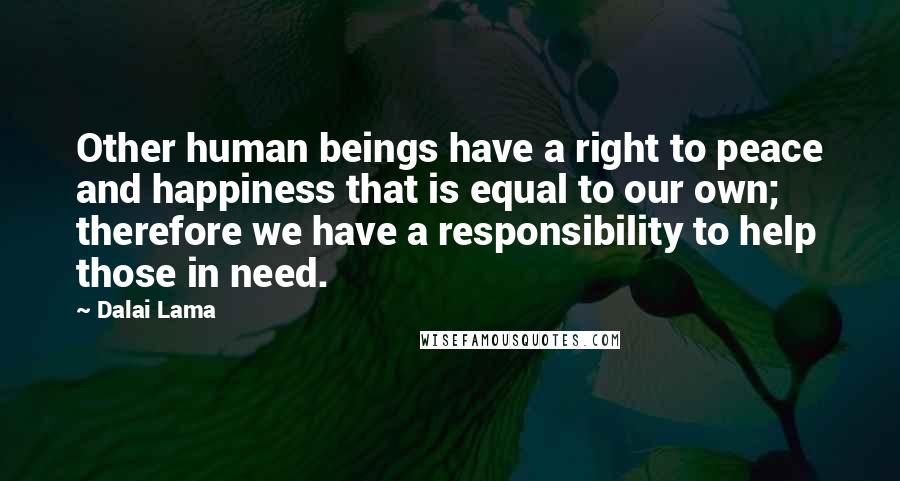 Dalai Lama Quotes: Other human beings have a right to peace and happiness that is equal to our own; therefore we have a responsibility to help those in need.