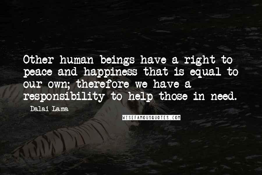 Dalai Lama Quotes: Other human beings have a right to peace and happiness that is equal to our own; therefore we have a responsibility to help those in need.