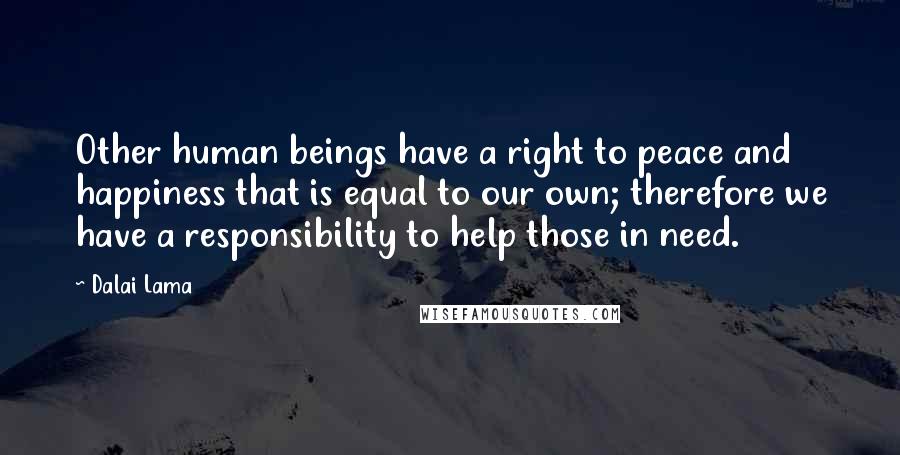 Dalai Lama Quotes: Other human beings have a right to peace and happiness that is equal to our own; therefore we have a responsibility to help those in need.