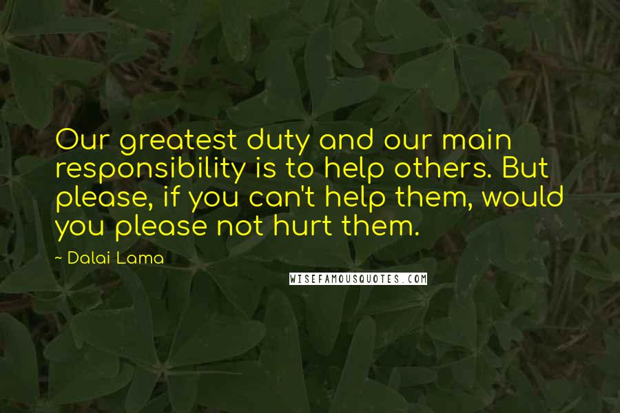 Dalai Lama Quotes: Our greatest duty and our main responsibility is to help others. But please, if you can't help them, would you please not hurt them.