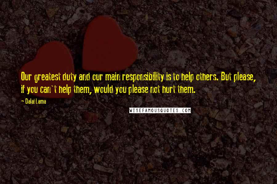 Dalai Lama Quotes: Our greatest duty and our main responsibility is to help others. But please, if you can't help them, would you please not hurt them.