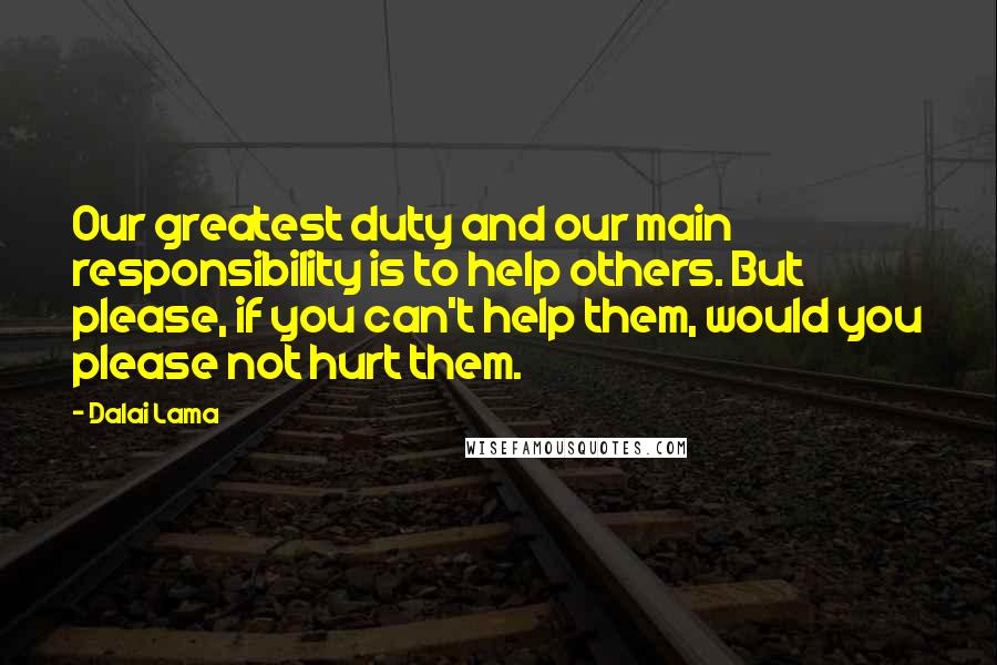 Dalai Lama Quotes: Our greatest duty and our main responsibility is to help others. But please, if you can't help them, would you please not hurt them.