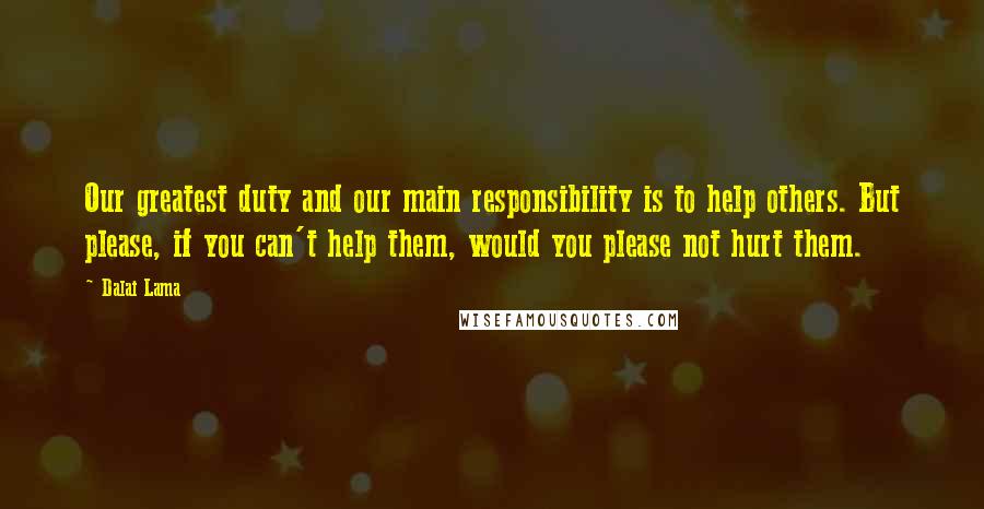 Dalai Lama Quotes: Our greatest duty and our main responsibility is to help others. But please, if you can't help them, would you please not hurt them.