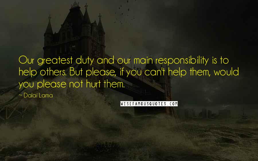 Dalai Lama Quotes: Our greatest duty and our main responsibility is to help others. But please, if you can't help them, would you please not hurt them.