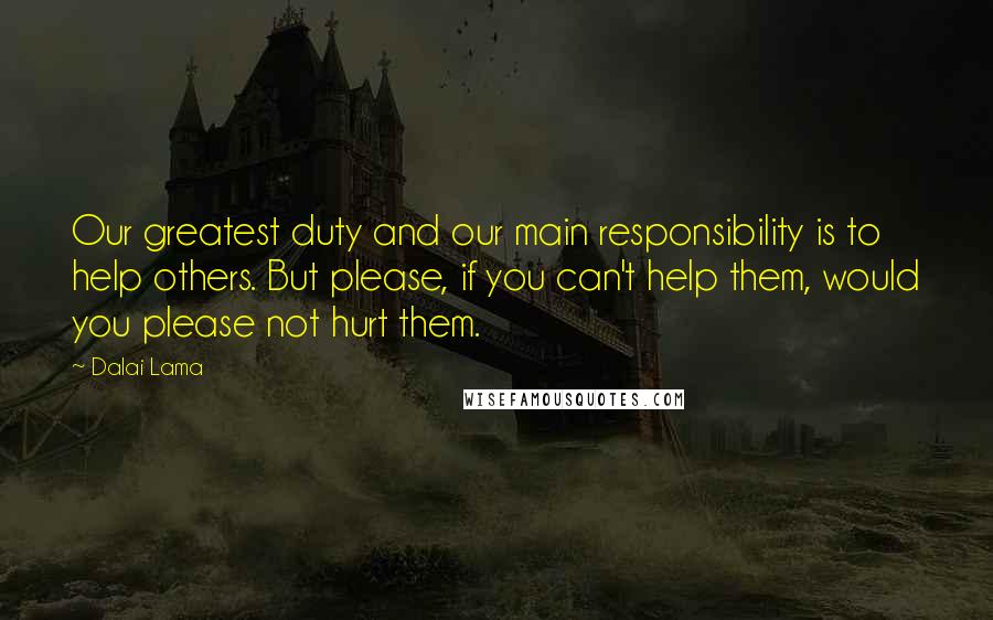 Dalai Lama Quotes: Our greatest duty and our main responsibility is to help others. But please, if you can't help them, would you please not hurt them.