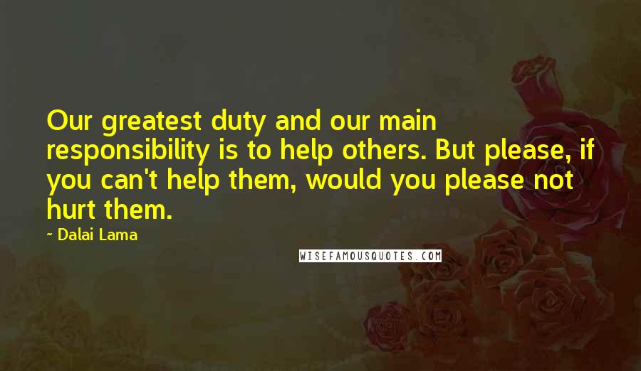 Dalai Lama Quotes: Our greatest duty and our main responsibility is to help others. But please, if you can't help them, would you please not hurt them.