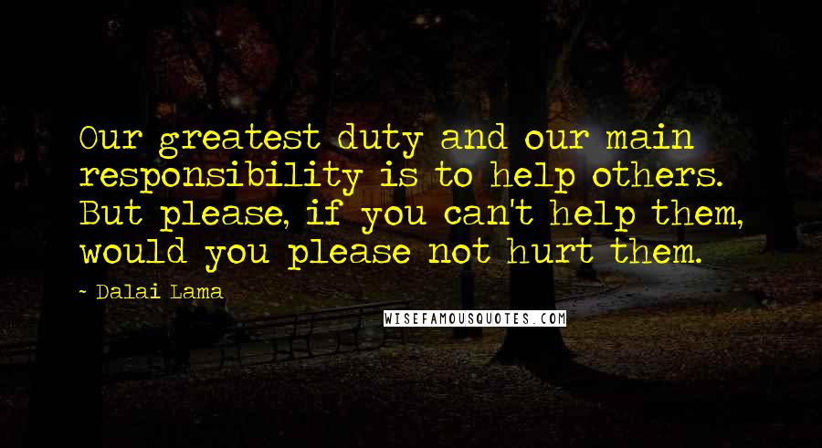 Dalai Lama Quotes: Our greatest duty and our main responsibility is to help others. But please, if you can't help them, would you please not hurt them.