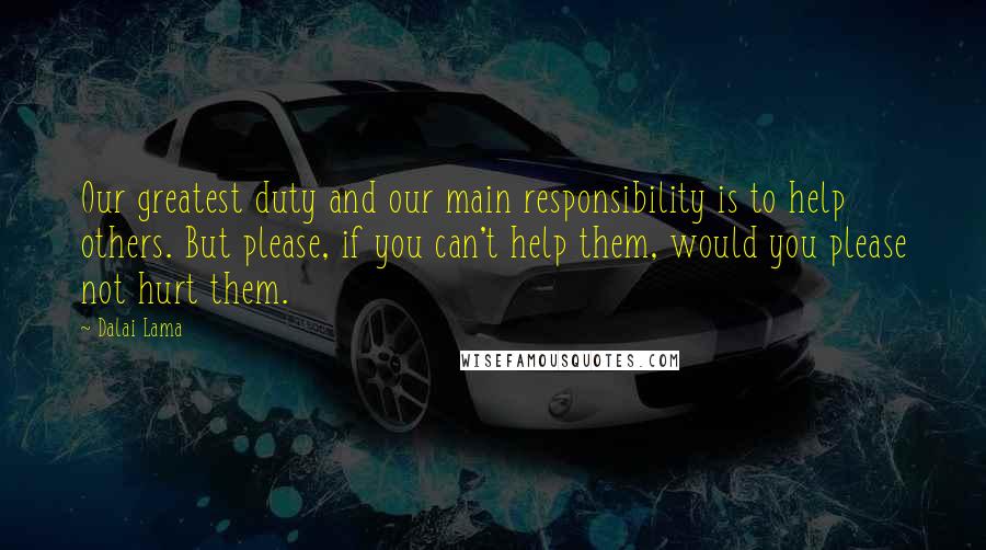 Dalai Lama Quotes: Our greatest duty and our main responsibility is to help others. But please, if you can't help them, would you please not hurt them.