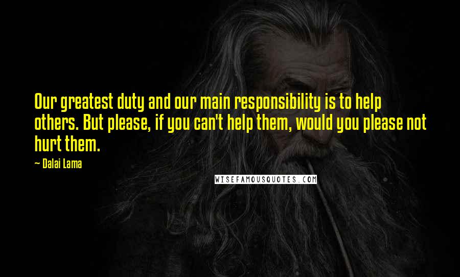 Dalai Lama Quotes: Our greatest duty and our main responsibility is to help others. But please, if you can't help them, would you please not hurt them.