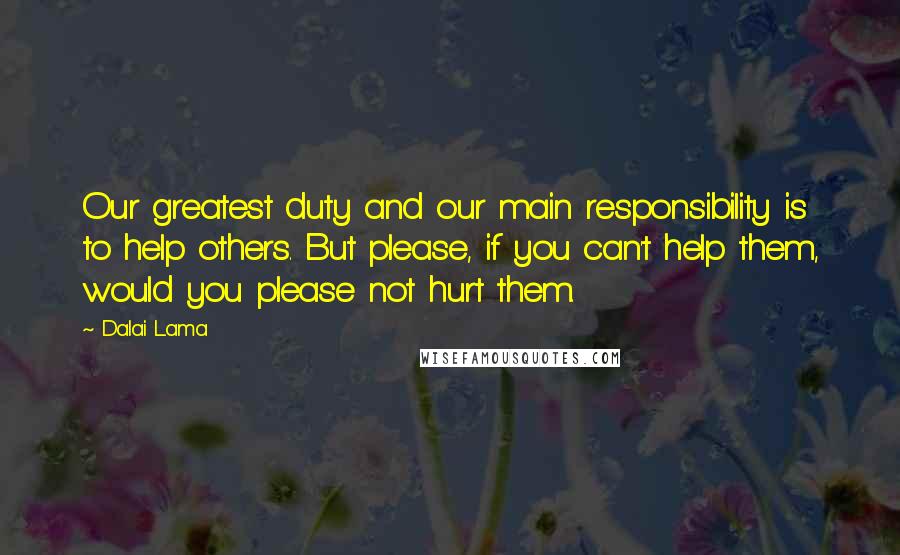 Dalai Lama Quotes: Our greatest duty and our main responsibility is to help others. But please, if you can't help them, would you please not hurt them.