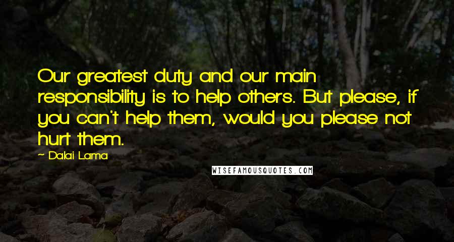 Dalai Lama Quotes: Our greatest duty and our main responsibility is to help others. But please, if you can't help them, would you please not hurt them.