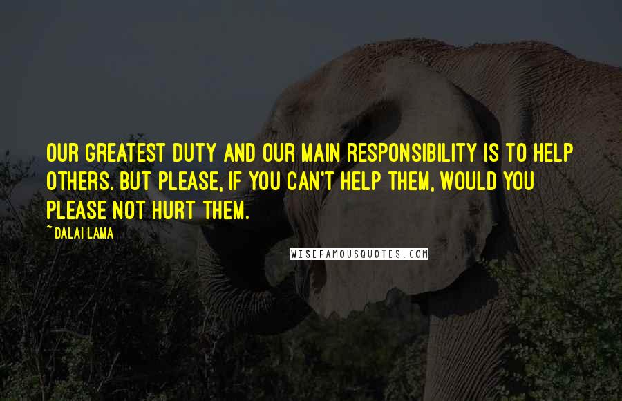 Dalai Lama Quotes: Our greatest duty and our main responsibility is to help others. But please, if you can't help them, would you please not hurt them.