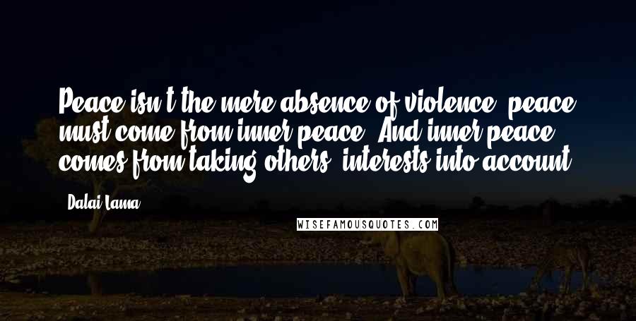 Dalai Lama Quotes: Peace isn't the mere absence of violence; peace must come from inner peace. And inner peace comes from taking others' interests into account.