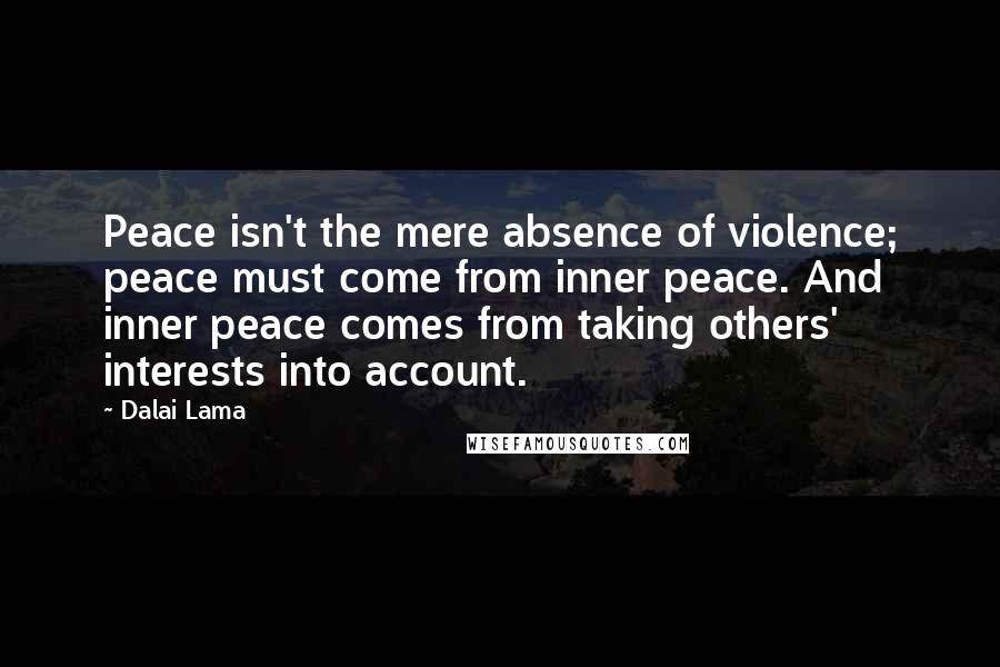 Dalai Lama Quotes: Peace isn't the mere absence of violence; peace must come from inner peace. And inner peace comes from taking others' interests into account.
