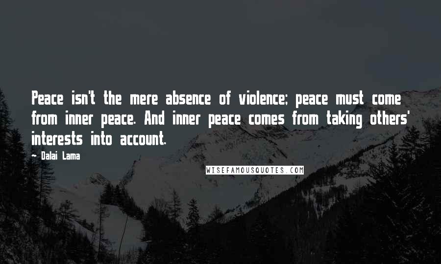 Dalai Lama Quotes: Peace isn't the mere absence of violence; peace must come from inner peace. And inner peace comes from taking others' interests into account.