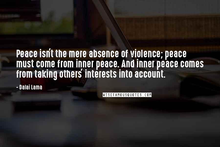 Dalai Lama Quotes: Peace isn't the mere absence of violence; peace must come from inner peace. And inner peace comes from taking others' interests into account.