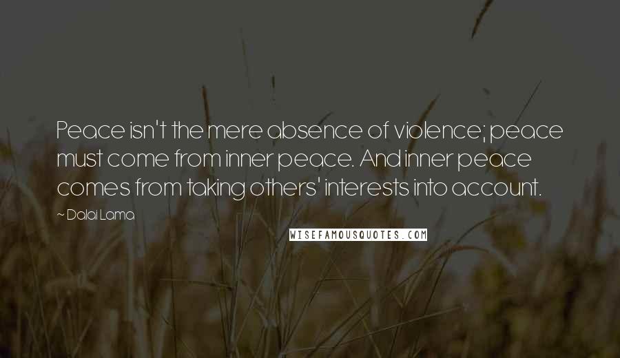 Dalai Lama Quotes: Peace isn't the mere absence of violence; peace must come from inner peace. And inner peace comes from taking others' interests into account.