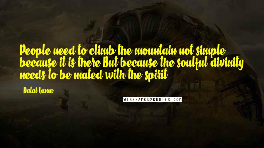 Dalai Lama Quotes: People need to climb the mountain not simple because it is there But because the soulful divinity needs to be mated with the spirit.