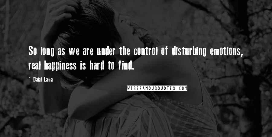 Dalai Lama Quotes: So long as we are under the control of disturbing emotions, real happiness is hard to find.