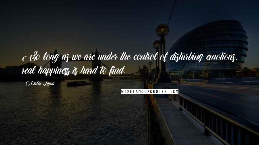 Dalai Lama Quotes: So long as we are under the control of disturbing emotions, real happiness is hard to find.