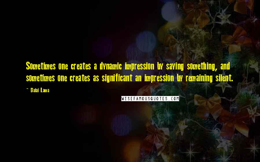 Dalai Lama Quotes: Sometimes one creates a dynamic impression by saying something, and sometimes one creates as significant an impression by remaining silent.