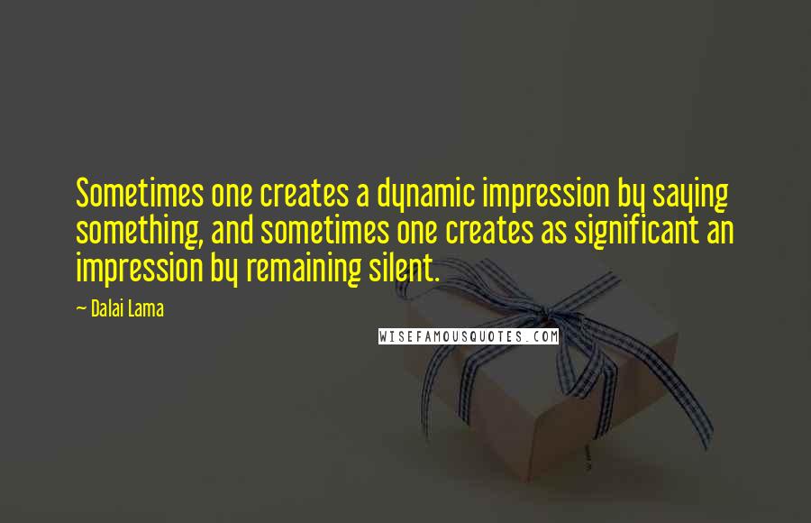 Dalai Lama Quotes: Sometimes one creates a dynamic impression by saying something, and sometimes one creates as significant an impression by remaining silent.