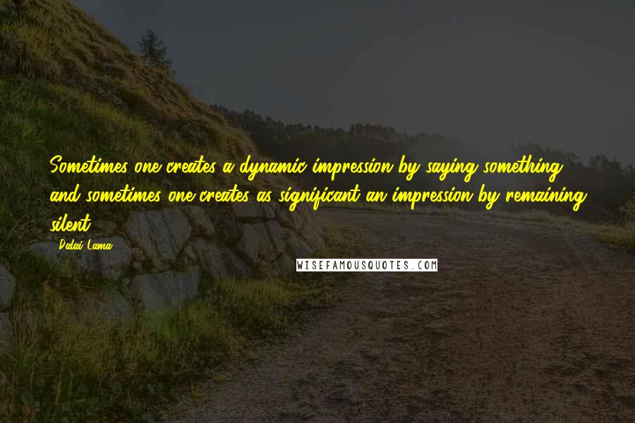 Dalai Lama Quotes: Sometimes one creates a dynamic impression by saying something, and sometimes one creates as significant an impression by remaining silent.