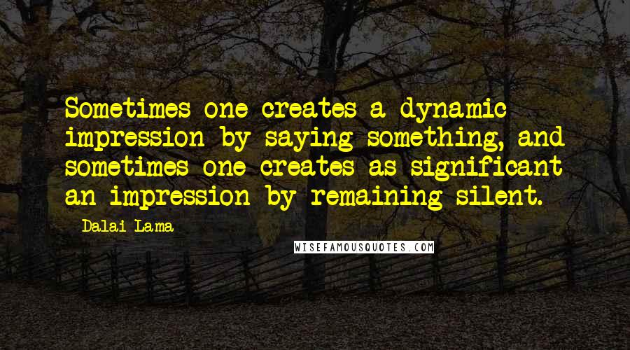 Dalai Lama Quotes: Sometimes one creates a dynamic impression by saying something, and sometimes one creates as significant an impression by remaining silent.