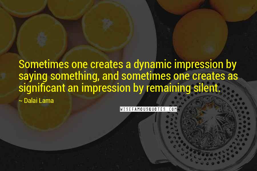 Dalai Lama Quotes: Sometimes one creates a dynamic impression by saying something, and sometimes one creates as significant an impression by remaining silent.
