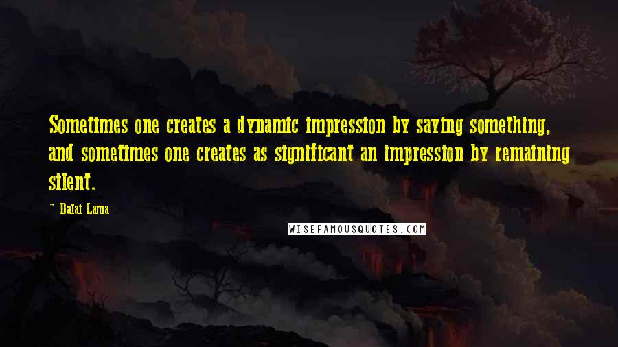 Dalai Lama Quotes: Sometimes one creates a dynamic impression by saying something, and sometimes one creates as significant an impression by remaining silent.