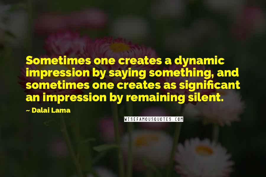 Dalai Lama Quotes: Sometimes one creates a dynamic impression by saying something, and sometimes one creates as significant an impression by remaining silent.