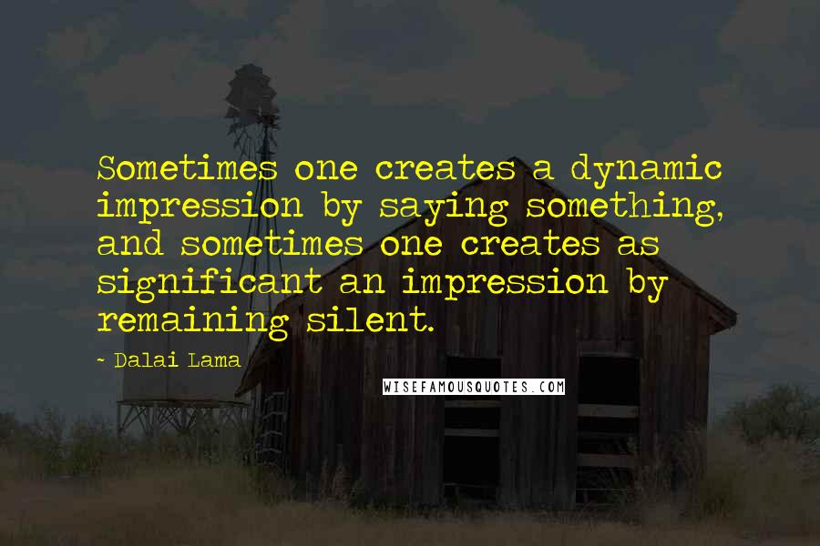 Dalai Lama Quotes: Sometimes one creates a dynamic impression by saying something, and sometimes one creates as significant an impression by remaining silent.