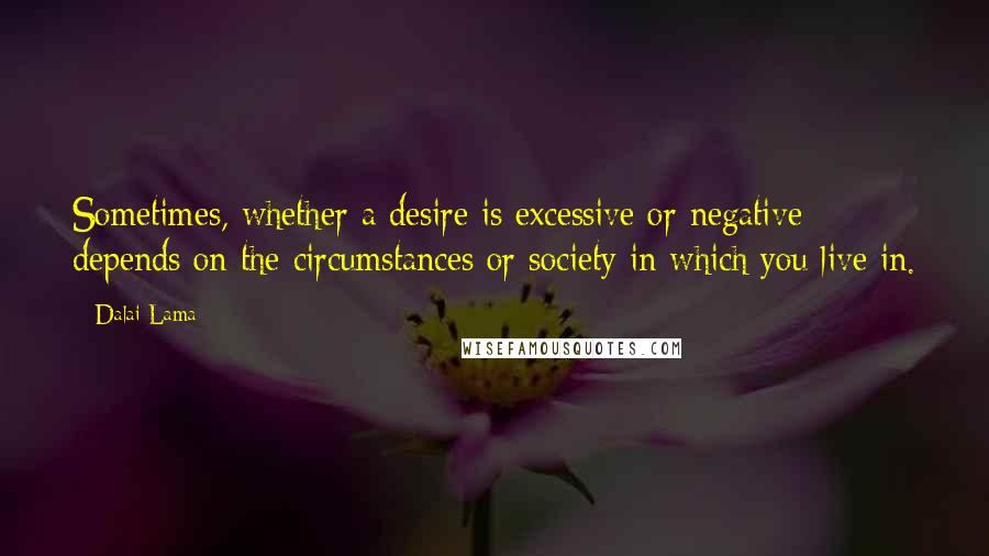 Dalai Lama Quotes: Sometimes, whether a desire is excessive or negative depends on the circumstances or society in which you live in.