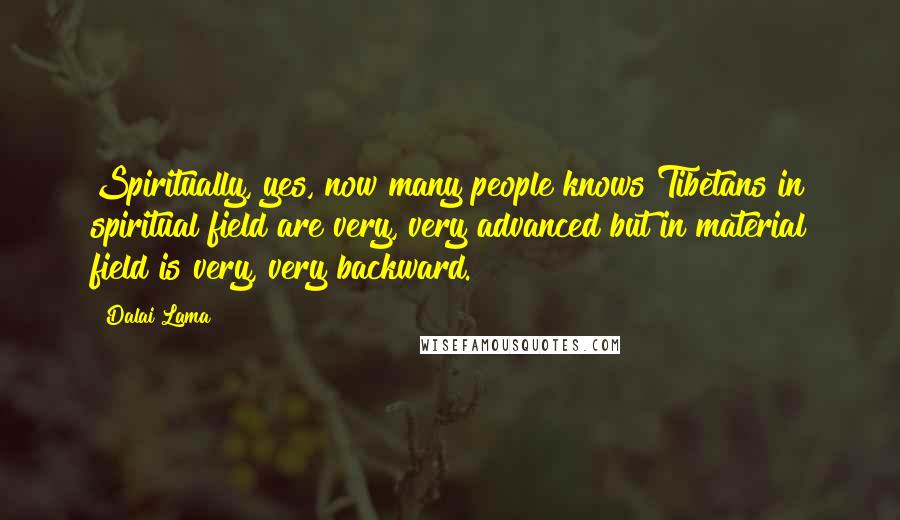 Dalai Lama Quotes: Spiritually, yes, now many people knows Tibetans in spiritual field are very, very advanced but in material field is very, very backward.