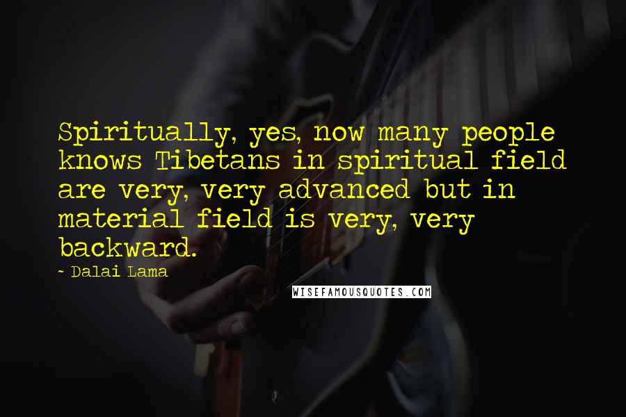 Dalai Lama Quotes: Spiritually, yes, now many people knows Tibetans in spiritual field are very, very advanced but in material field is very, very backward.