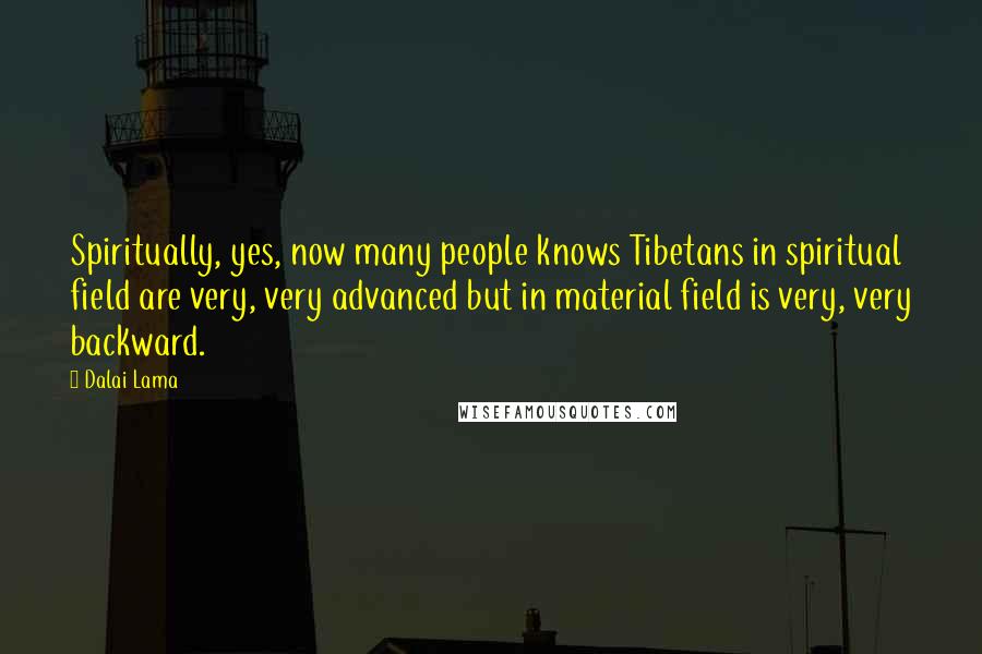 Dalai Lama Quotes: Spiritually, yes, now many people knows Tibetans in spiritual field are very, very advanced but in material field is very, very backward.