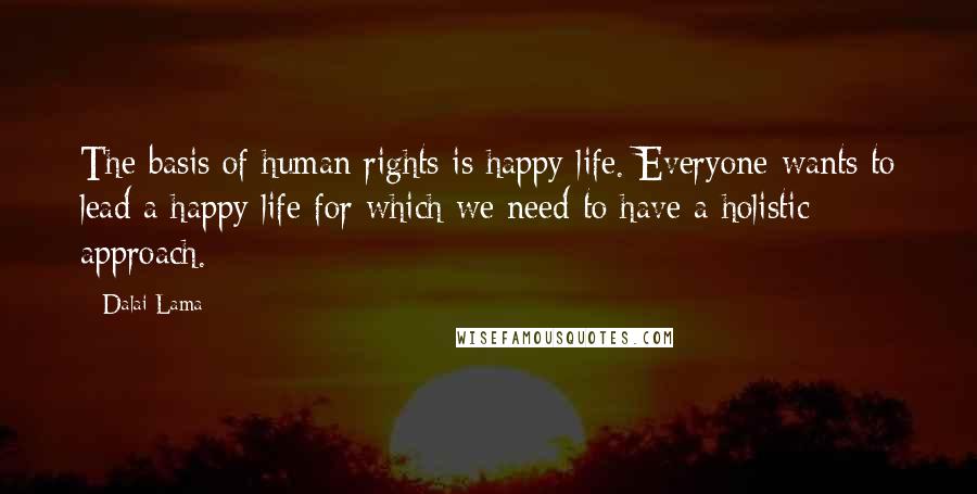 Dalai Lama Quotes: The basis of human rights is happy life. Everyone wants to lead a happy life for which we need to have a holistic approach.