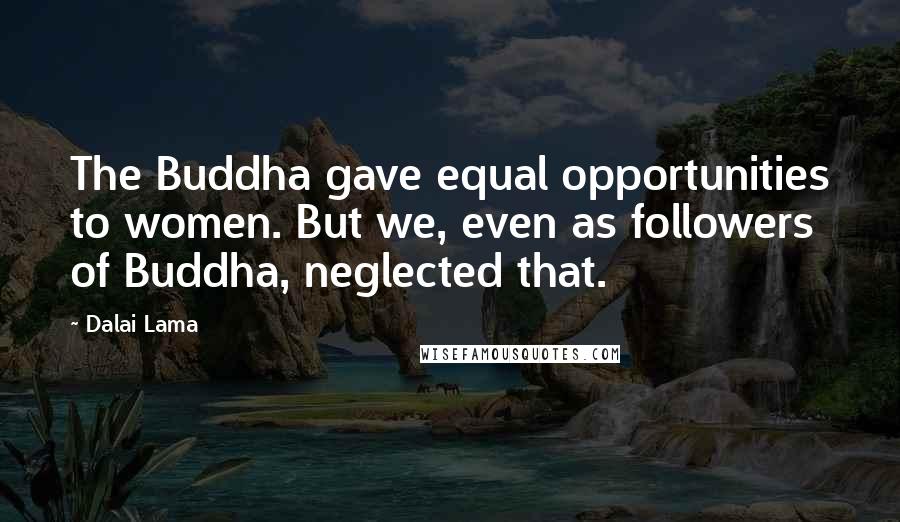 Dalai Lama Quotes: The Buddha gave equal opportunities to women. But we, even as followers of Buddha, neglected that.