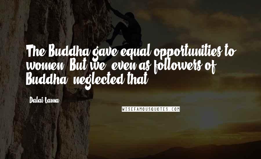 Dalai Lama Quotes: The Buddha gave equal opportunities to women. But we, even as followers of Buddha, neglected that.