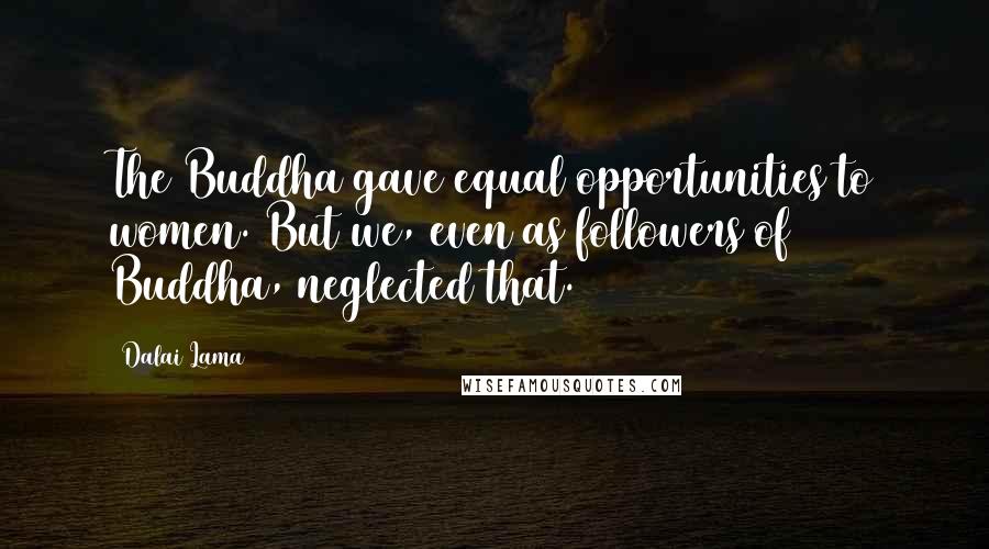 Dalai Lama Quotes: The Buddha gave equal opportunities to women. But we, even as followers of Buddha, neglected that.